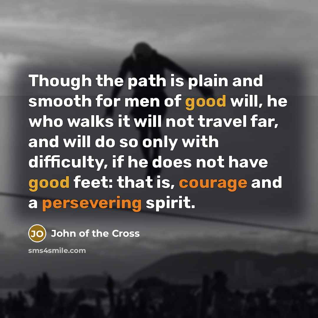 “Though the path is plain and smooth for men of good will, he who walks it will not travel far, and will do so only with difficulty, if he does not have good feet: that is, courage and a persevering spirit.” quote by John of the Cross