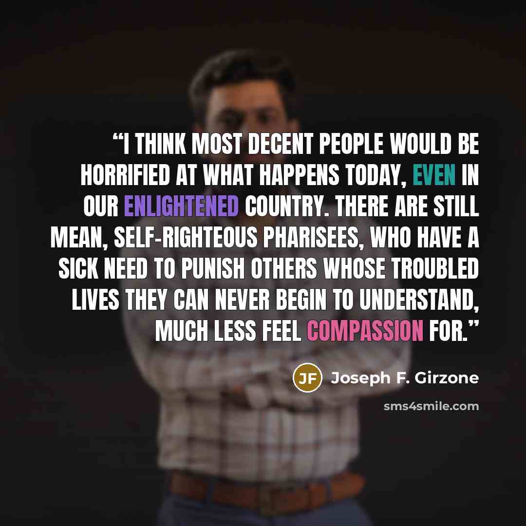 “I think most decent people would be horrified at what happens today, even in our enlightened country. There are still mean, self-righteous Pharisees, who have a sick need to punish others whose troubled lives they can never begin to understand, much less feel compassion for.” quote by Joseph F. Girzone