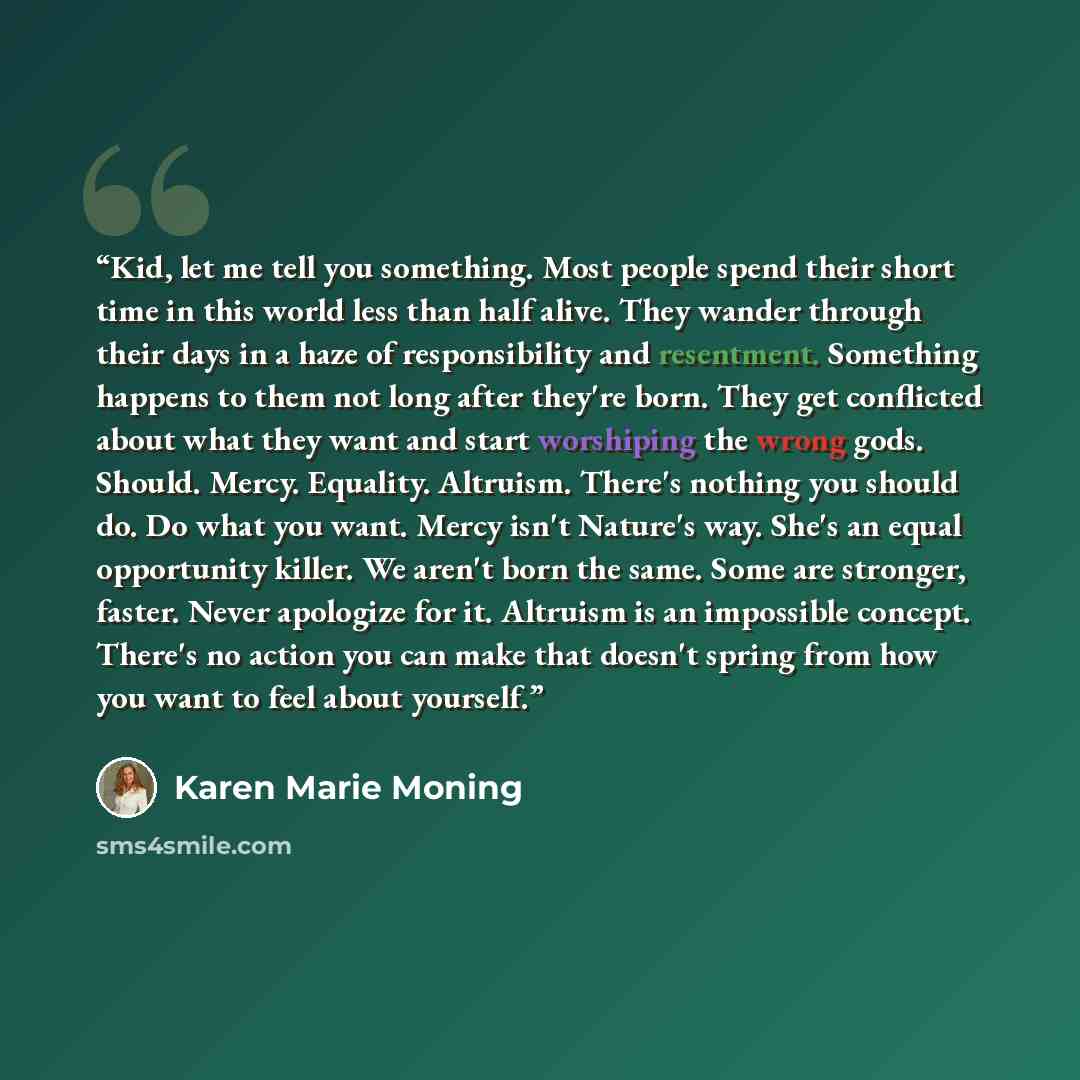 “Kid, let me tell you something. Most people spend their short time in this world less than half alive. They wander through their days in a haze of responsibility and resentment. Something happens to them not long after they're born. They get conflicted about what they want and start worshiping the…” quote by Karen Marie Moning