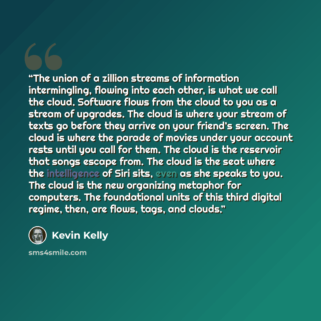 “The union of a zillion streams of information intermingling, flowing into each other, is what we call the cloud. Software flows from the cloud to you as a stream of upgrades. The cloud is where your stream of texts go before they arrive on your friend’s screen. The cloud is where the parade of…” quote by Kevin Kelly