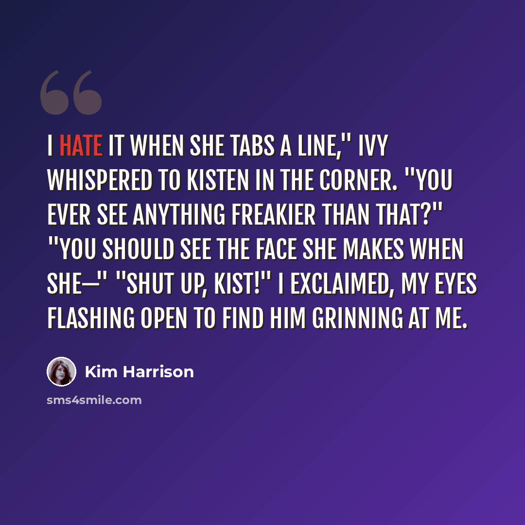 “I hate it when she tabs a line," Ivy whispered to Kisten in the corner. "You ever see anything freakier than that?" "You should see the face she makes when she—" "Shut up, Kist!" I exclaimed, my eyes flashing open to find him grinning at me.” quote by Kim Harrison