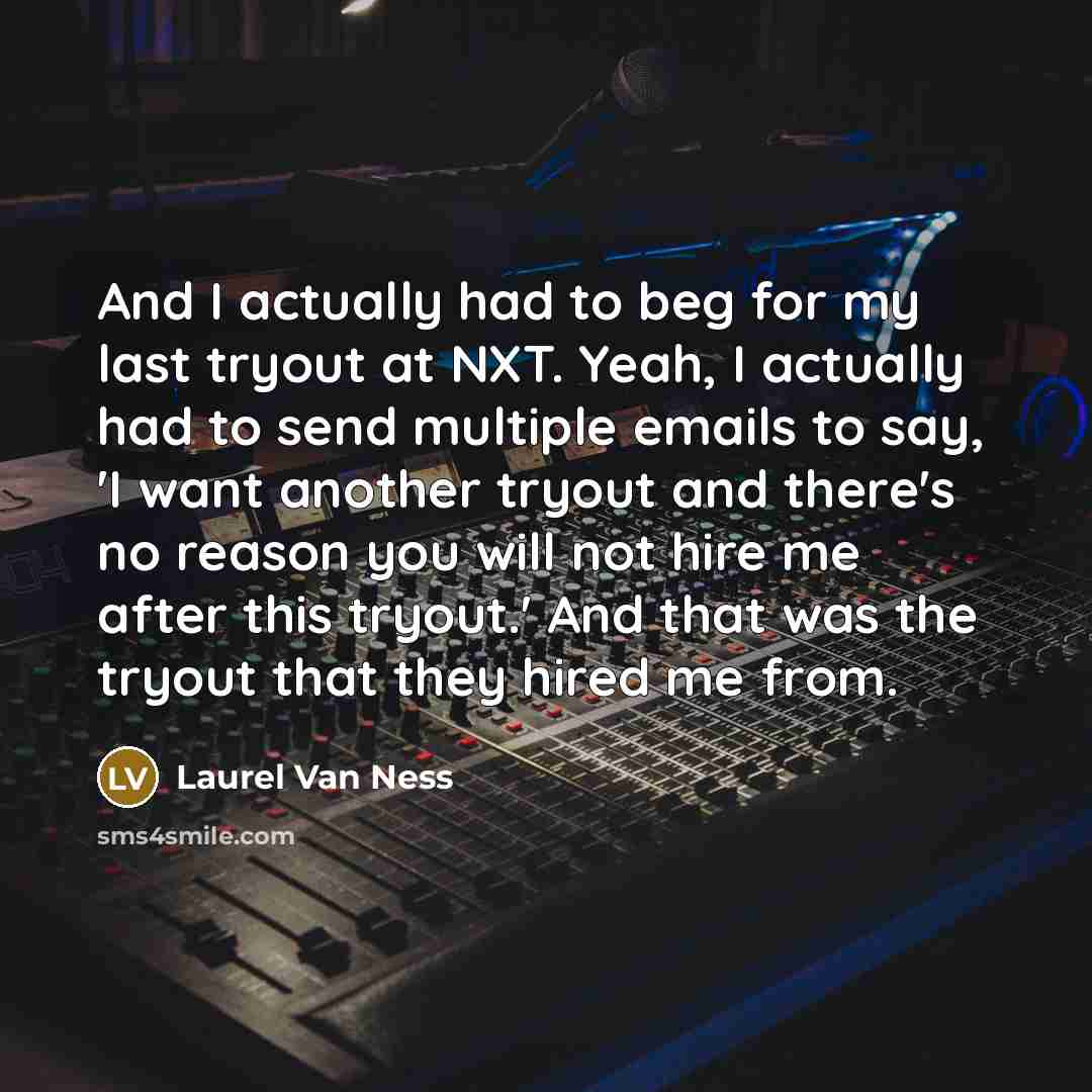 “And I actually had to beg for my last tryout at NXT. Yeah, I actually had to send multiple emails to say, 'I want another tryout and there's no reason you will not hire me after this tryout.' And that was the tryout that they hired me from.” quote by Laurel Van Ness