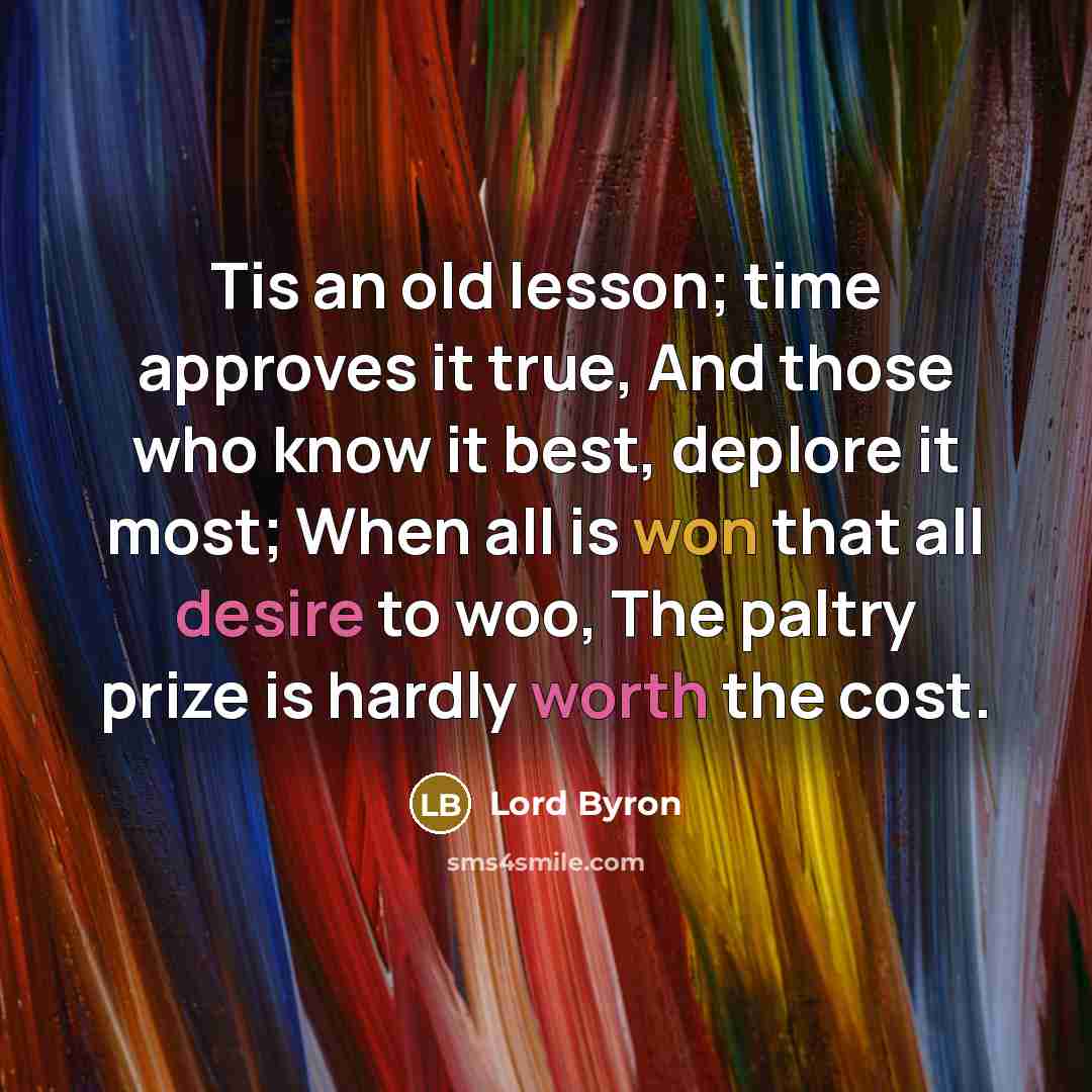 “Tis an old lesson; time approves it true, And those who know it best, deplore it most; When all is won that all desire to woo, The paltry prize is hardly worth the cost.” quote by Lord Byron