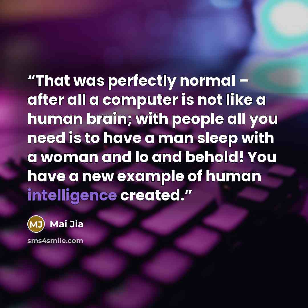 “That was perfectly normal – after all a computer is not like a human brain; with people all you need is to have a man sleep with a woman and lo and behold! You have a new example of human intelligence created.” quote by Mai Jia