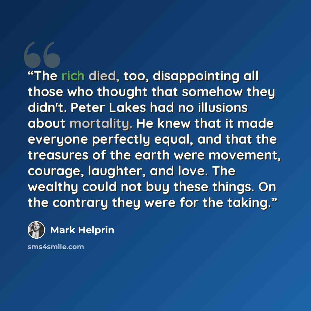 “The rich died, too, disappointing all those who thought that somehow they didn't. Peter Lakes had no illusions about mortality. He knew that it made everyone perfectly equal, and that the treasures of the earth were movement, courage, laughter, and love. The wealthy could not buy these things. On…” quote by Mark Helprin
