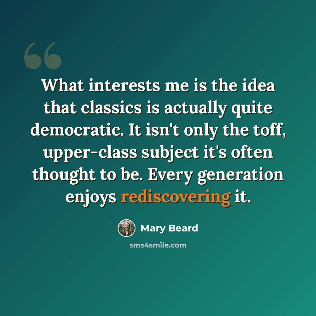 “What interests me is the idea that classics is actually quite democratic. It isn't only the toff, upper-class subject it's often thought to be. Every generation enjoys rediscovering it.” quote by Mary Beard