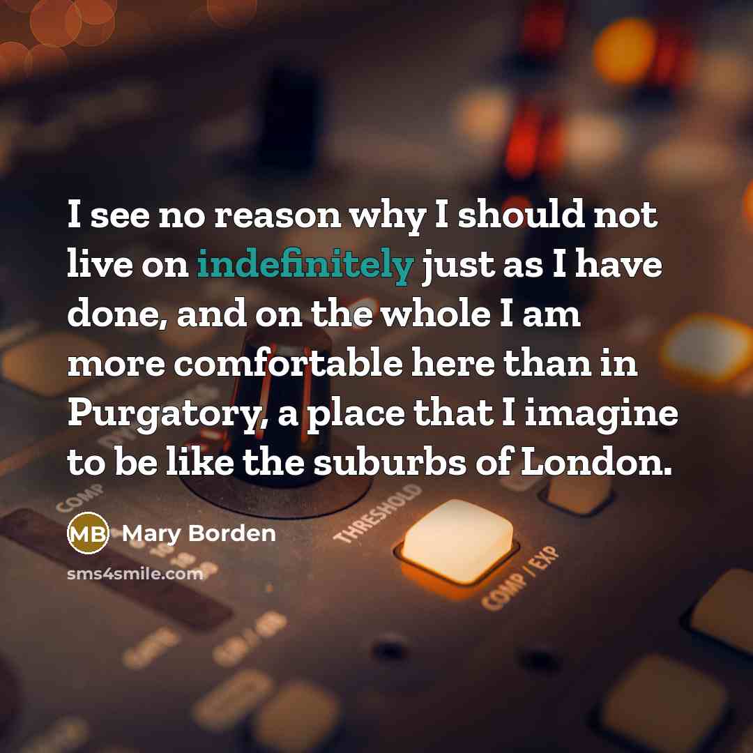 “I see no reason why I should not live on indefinitely just as I have done, and on the whole I am more comfortable here than in Purgatory, a place that I imagine to be like the suburbs of London.” quote by Mary Borden