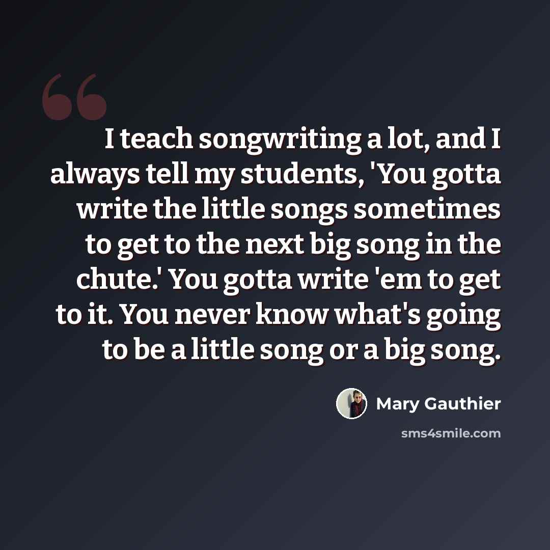“I teach songwriting a lot, and I always tell my students, 'You gotta write the little songs sometimes to get to the next big song in the chute.' You gotta write 'em to get to it. You never know what's going to be a little song or a big song.” quote by Mary Gauthier