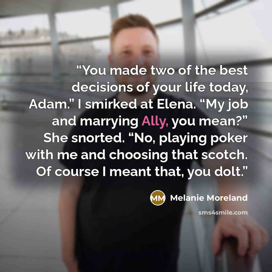 “You made two of the best decisions of your life today, Adam.” I smirked at Elena. “My job and marrying Ally, you mean?” She snorted. “No, playing poker with me and choosing that scotch. Of course I meant that, you dolt.” quote by Melanie Moreland
