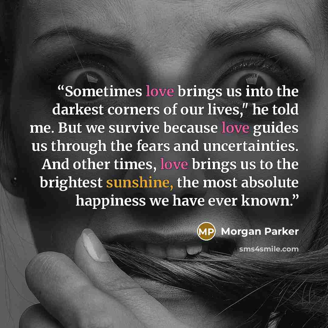 “Sometimes love brings us into the darkest corners of our lives," he told me. But we survive because love guides us through the fears and uncertainties. And other times, love brings us to the brightest sunshine, the most absolute happiness we have ever known.” quote by Morgan Parker
