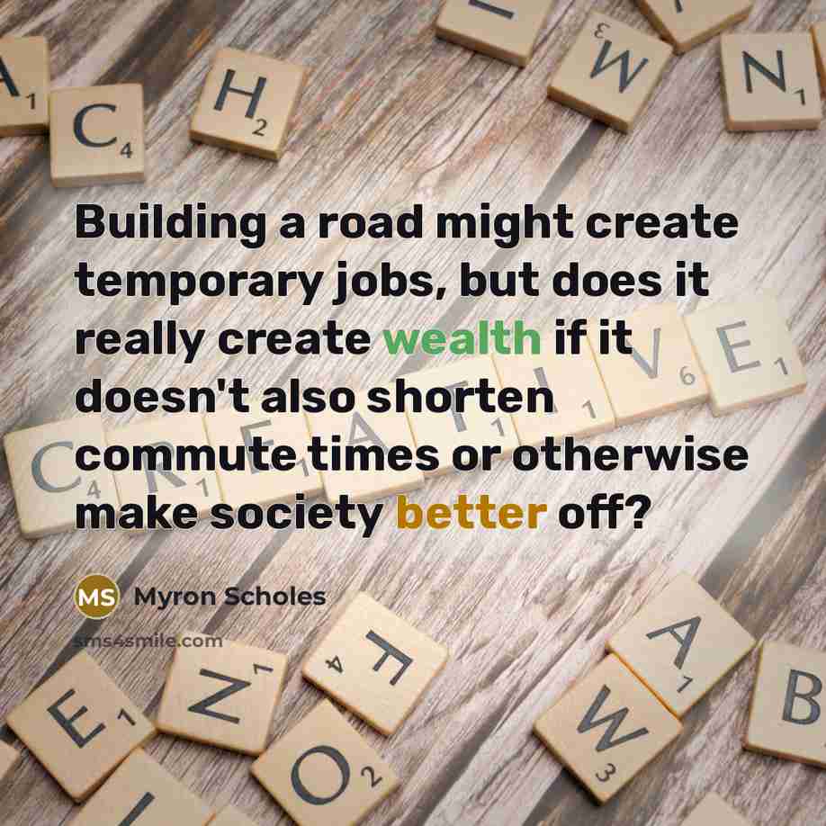 “Building a road might create temporary jobs, but does it really create wealth if it doesn't also shorten commute times or otherwise make society better off?” quote by Myron Scholes