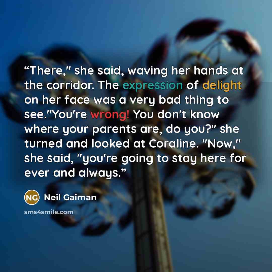 “There," she said, waving her hands at the corridor. The expression of delight on her face was a very bad thing to see."You're wrong! You don't know where your parents are, do you?" she turned and looked at Coraline. "Now," she said, "you're going to stay here for ever and always.” quote by Neil Gaiman