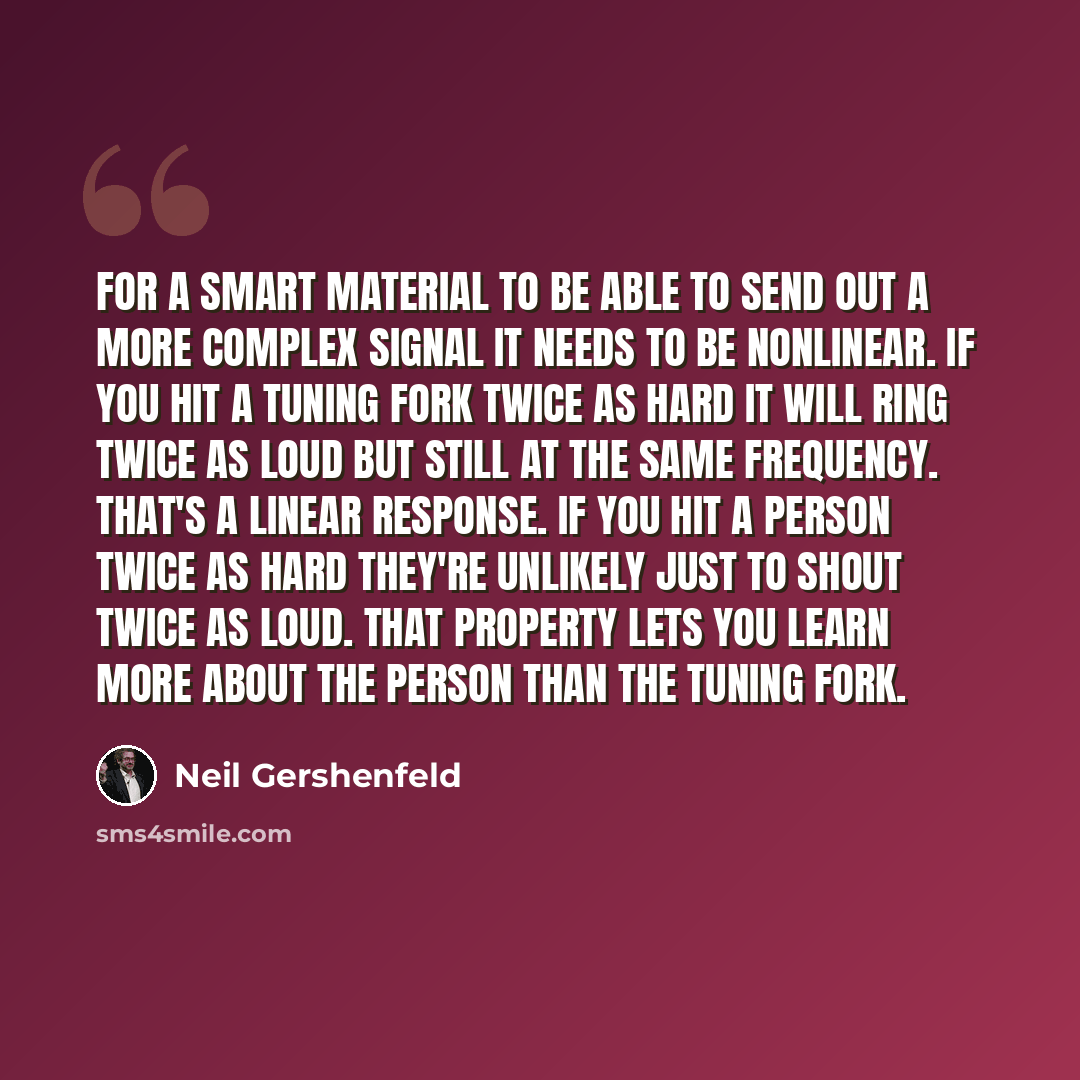 “For a smart material to be able to send out a more complex signal it needs to be nonlinear. If you hit a tuning fork twice as hard it will ring twice as loud but still at the same frequency. That's a linear response. If you hit a person twice as hard they're unlikely just to shout twice as loud…” quote by Neil Gershenfeld
