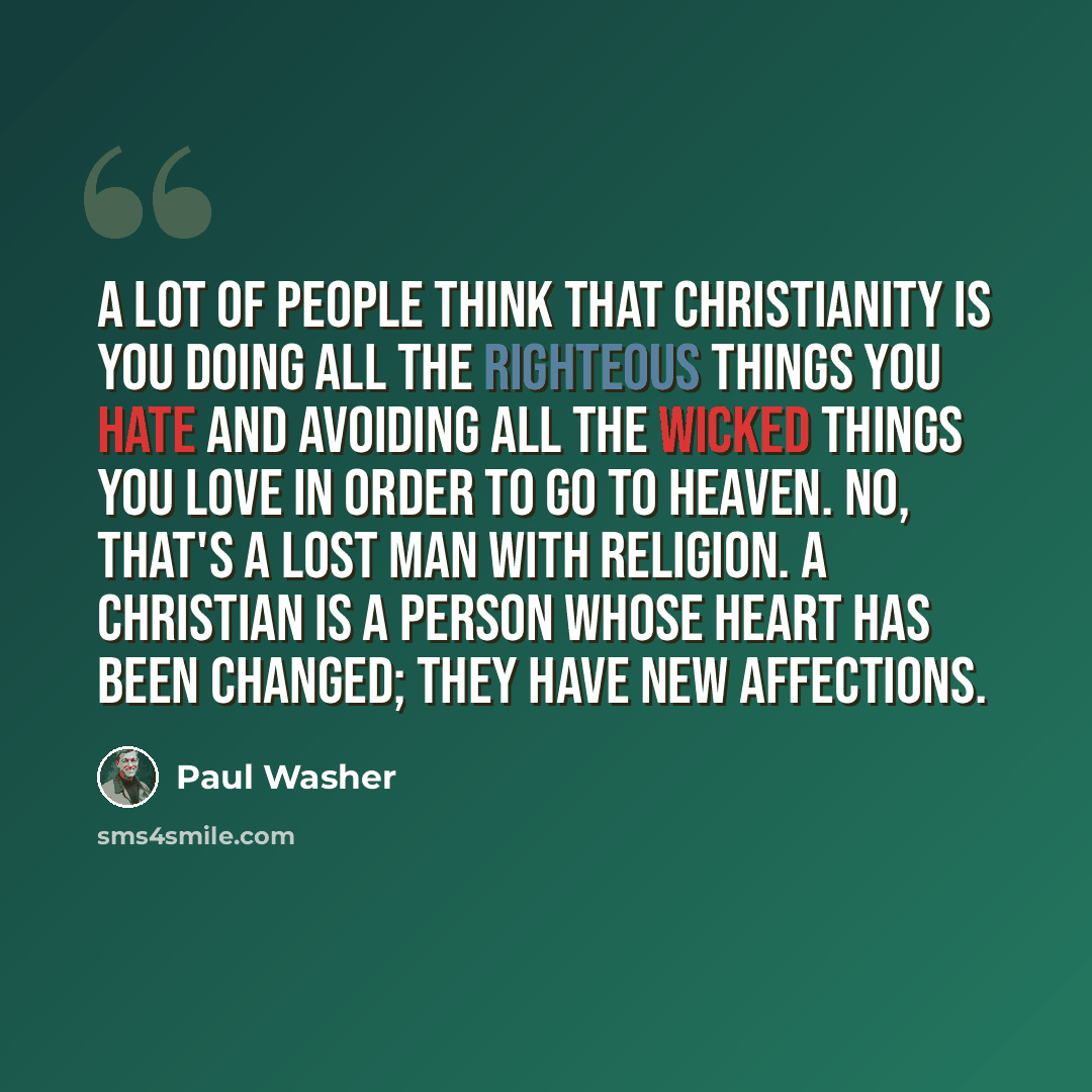 “A lot of people think that Christianity is you doing all the righteous things you hate and avoiding all the wicked things you love in order to go to Heaven. No, that's a lost man with religion. A Christian is a person whose heart has been changed; they have new affections.” quote by Paul Washer