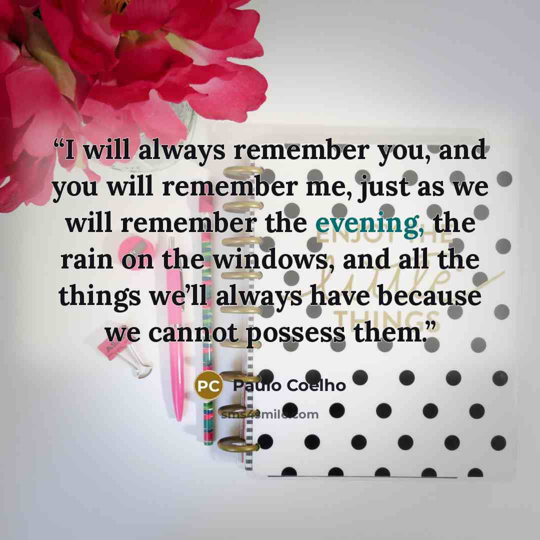 “I will always remember you, and you will remember me, just as we will remember the evening, the rain on the windows, and all the things we’ll always have because we cannot possess them.” quote by Paulo Coelho