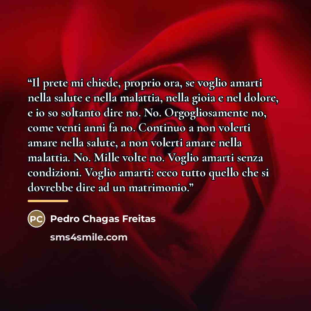 “Il prete mi chiede, proprio ora, se voglio amarti nella salute e nella malattia, nella gioia e nel dolore, e io so soltanto dire no. No. Orgogliosamente no, come venti anni fa no. Continuo a non volerti amare nella salute, a non volerti amare nella malattia. No. Mille volte no. Voglio amarti senza…” quote by Pedro Chagas Freitas