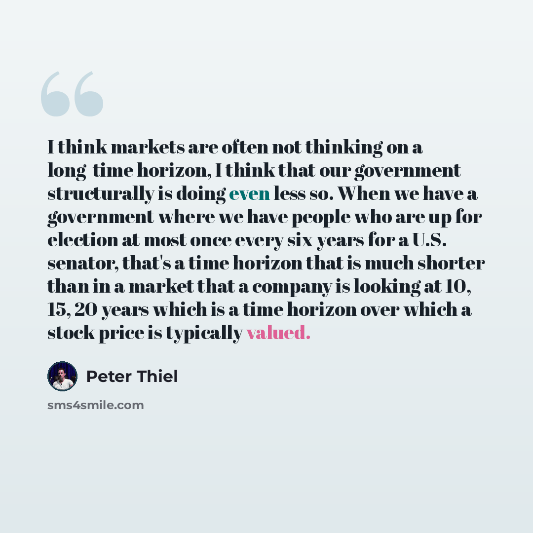 “I think markets are often not thinking on a long-time horizon, I think that our government structurally is doing even less so. When we have a government where we have people who are up for election at most once every six years for a U.S. senator, that's a time horizon that is much shorter than in…” quote by Peter Thiel