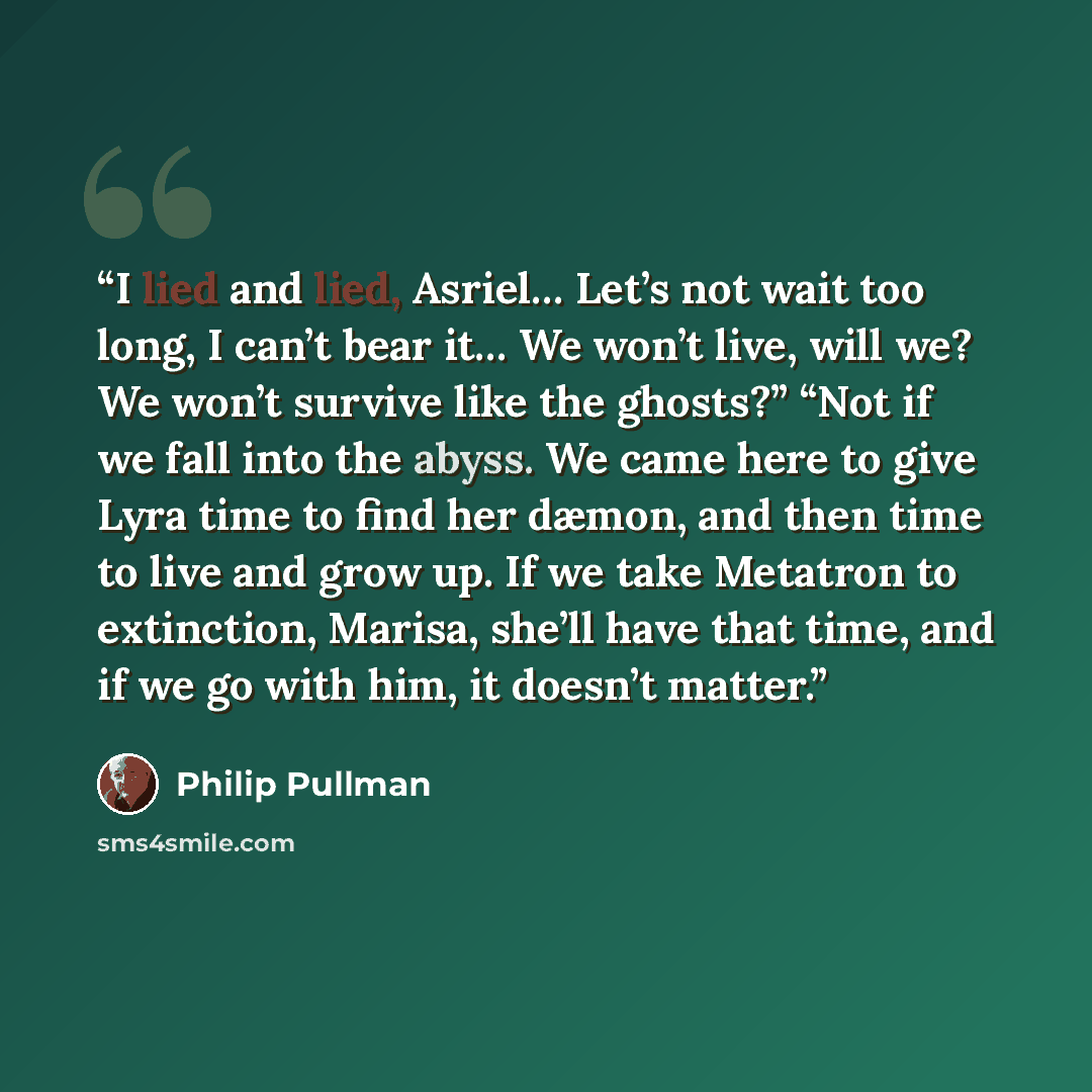 “I lied and lied, Asriel… Let’s not wait too long, I can’t bear it… We won’t live, will we? We won’t survive like the ghosts?” “Not if we fall into the abyss. We came here to give Lyra time to find her dæmon, and then time to live and grow up. If we take Metatron to extinction, Marisa, she’ll have…” quote by Philip Pullman