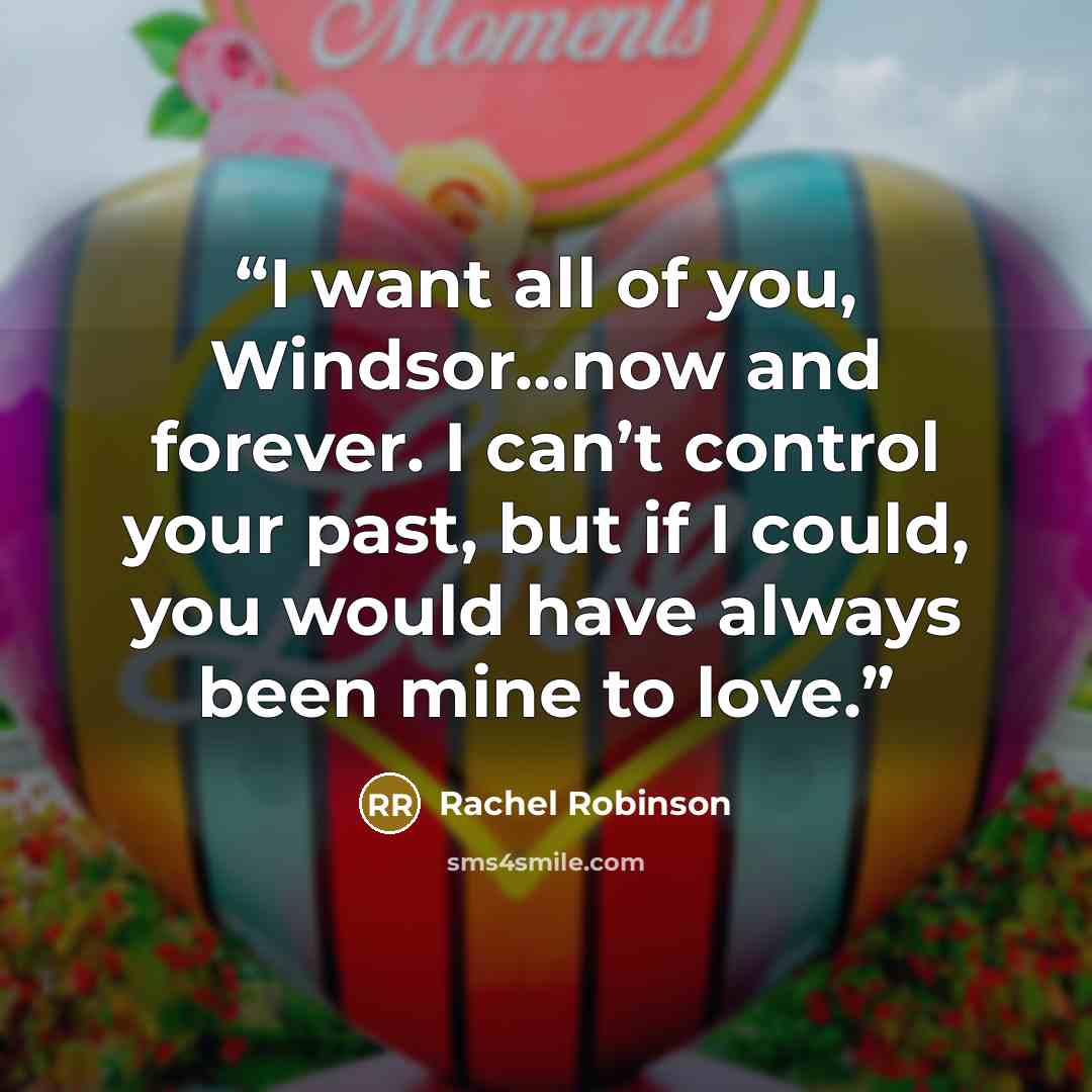 “I want all of you, Windsor…now and forever. I can’t control your past, but if I could, you would have always been mine to love.” quote by Rachel Robinson