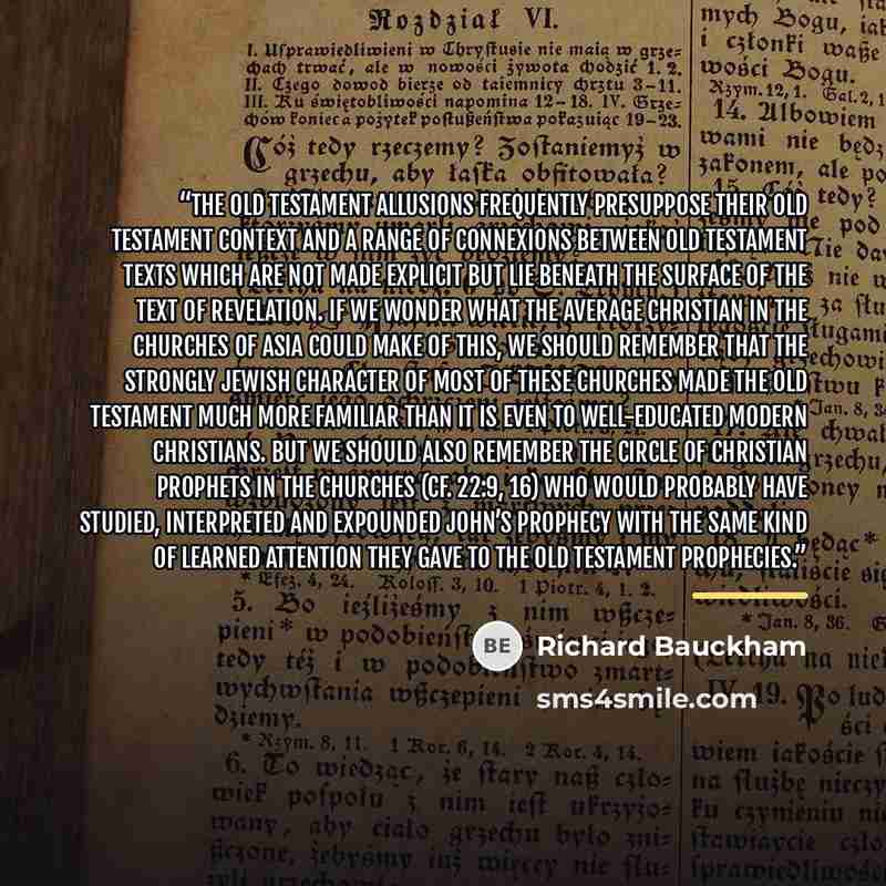 “The Old Testament allusions frequently presuppose their Old Testament context and a range of connexions between Old Testament texts which are not made explicit but lie beneath the surface of the text of Revelation. If we wonder what the average Christian in the churches of Asia could make of this…” quote by Richard Bauckham