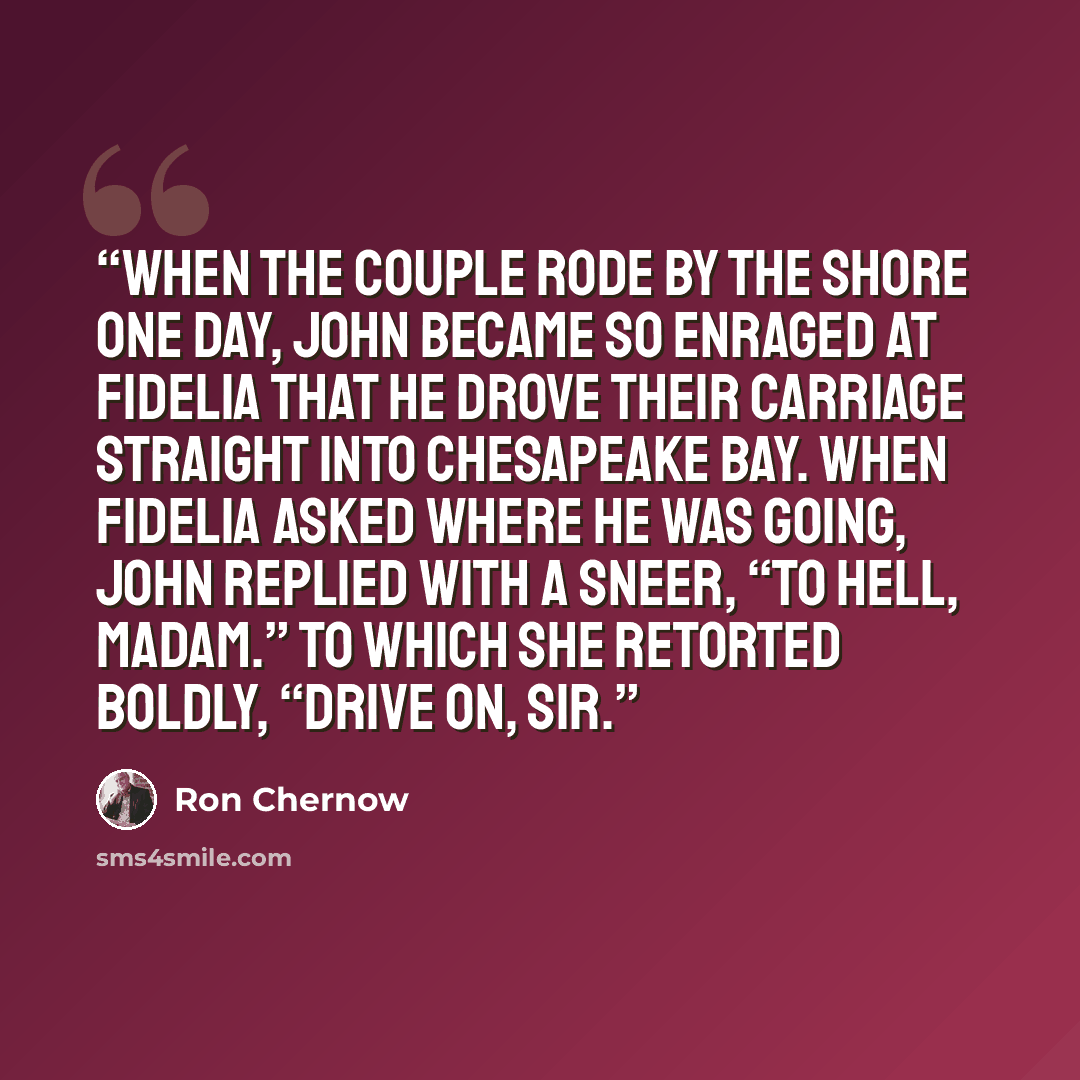 “When the couple rode by the shore one day, John became so enraged at Fidelia that he drove their carriage straight into Chesapeake Bay. When Fidelia asked where he was going, John replied with a sneer, “To hell, Madam.” To which she retorted boldly, “Drive on, sir.” quote by Ron Chernow