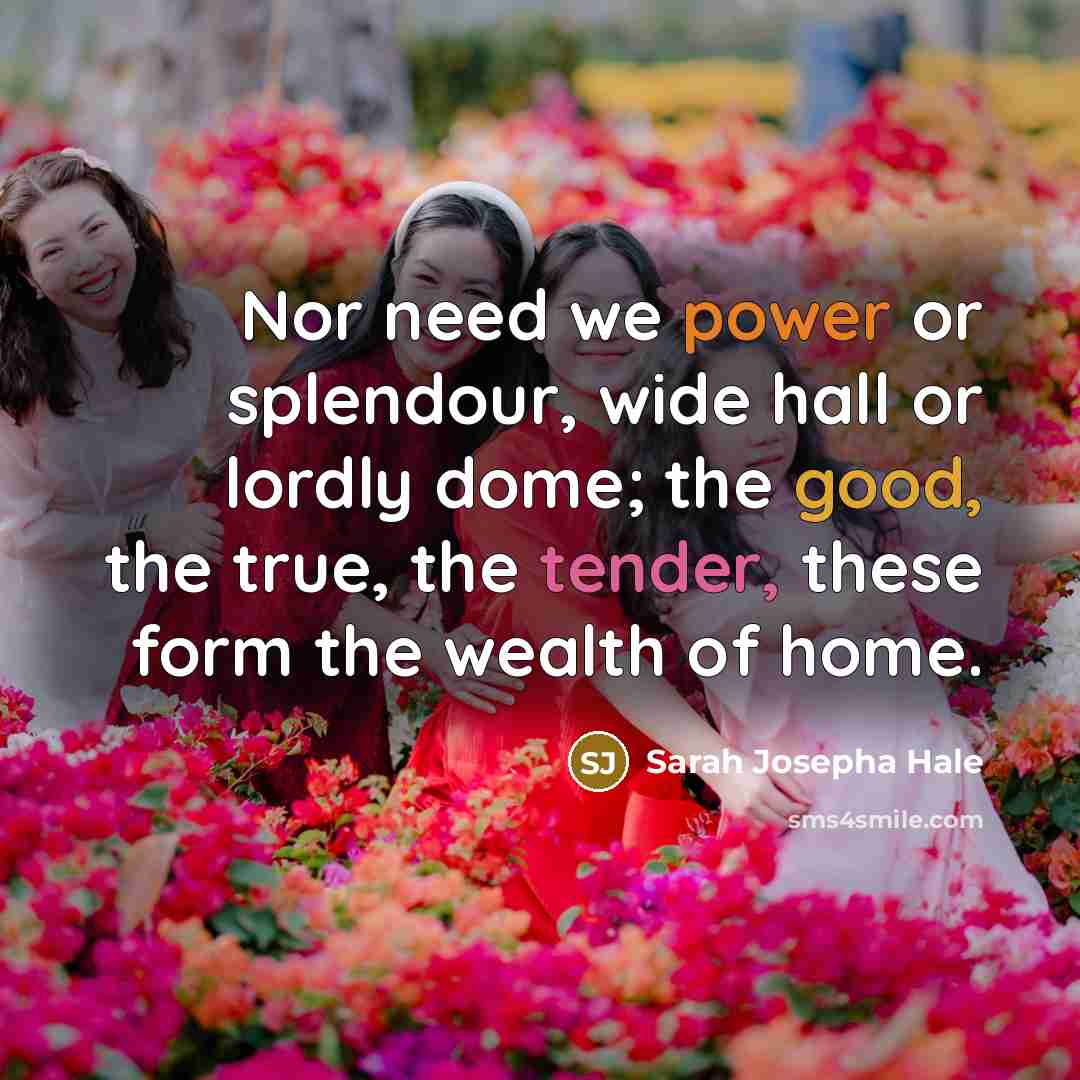 “Nor need we power or splendour, wide hall or lordly dome; the good, the true, the tender, these form the wealth of home.” quote by Sarah Josepha Hale