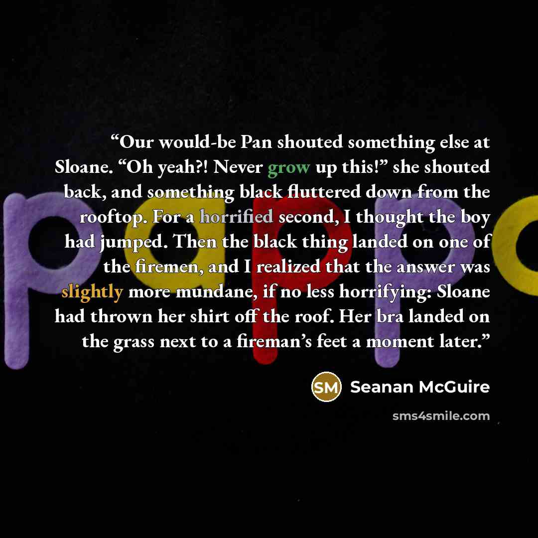 “Our would-be Pan shouted something else at Sloane. “Oh yeah?! Never grow up this!” she shouted back, and something black fluttered down from the rooftop. For a horrified second, I thought the boy had jumped. Then the black thing landed on one of the firemen, and I realized that the answer was…” quote by Seanan McGuire
