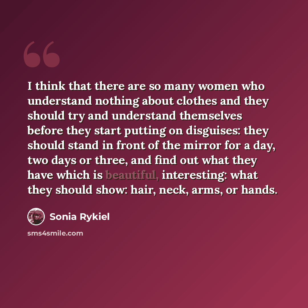 “I think that there are so many women who understand nothing about clothes and they should try and understand themselves before they start putting on disguises: they should stand in front of the mirror for a day, two days or three, and find out what they have which is beautiful, interesting: what…” quote by Sonia Rykiel