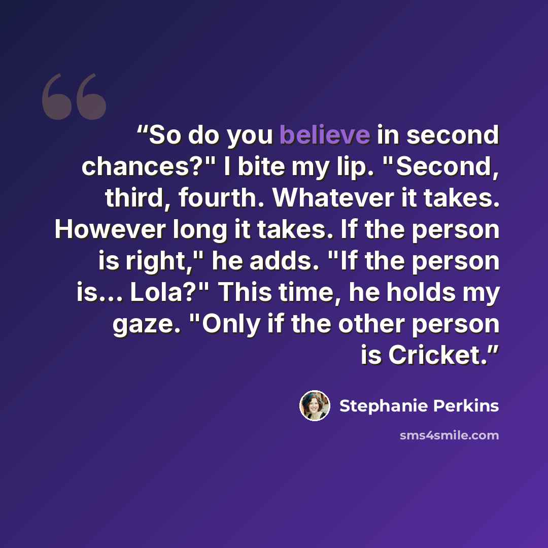 “So do you believe in second chances?" I bite my lip. "Second, third, fourth. Whatever it takes. However long it takes. If the person is right," he adds. "If the person is... Lola?" This time, he holds my gaze. "Only if the other person is Cricket.” quote by Stephanie Perkins