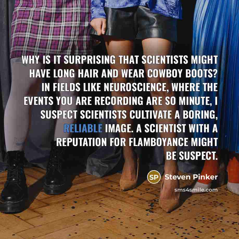 “Why is it surprising that scientists might have long hair and wear cowboy boots? In fields like neuroscience, where the events you are recording are so minute, I suspect scientists cultivate a boring, reliable image. A scientist with a reputation for flamboyance might be suspect.” quote by Steven Pinker