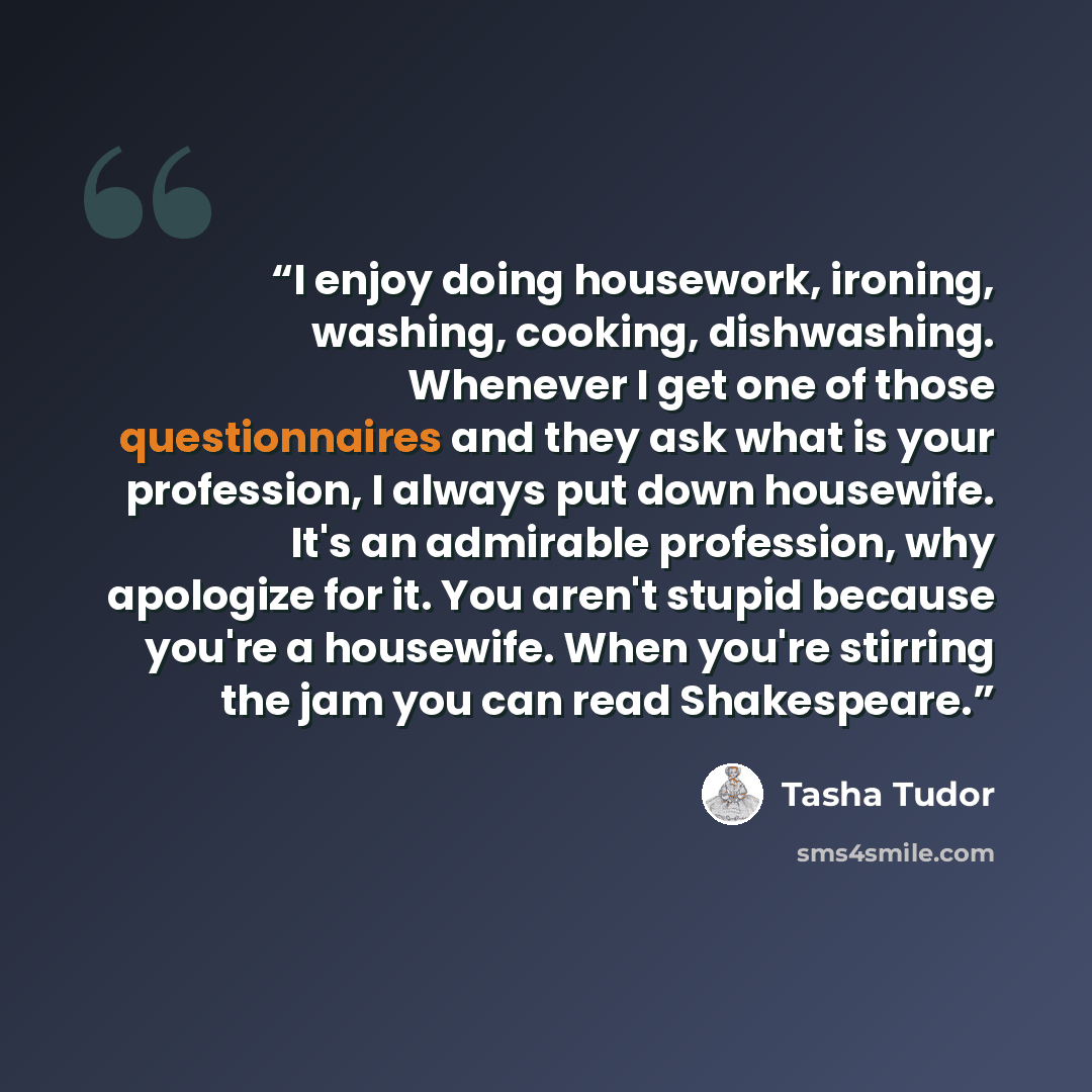 “I enjoy doing housework, ironing, washing, cooking, dishwashing. Whenever I get one of those questionnaires and they ask what is your profession, I always put down housewife. It's an admirable profession, why apologize for it. You aren't stupid because you're a housewife. When you're stirring the…” quote by Tasha Tudor