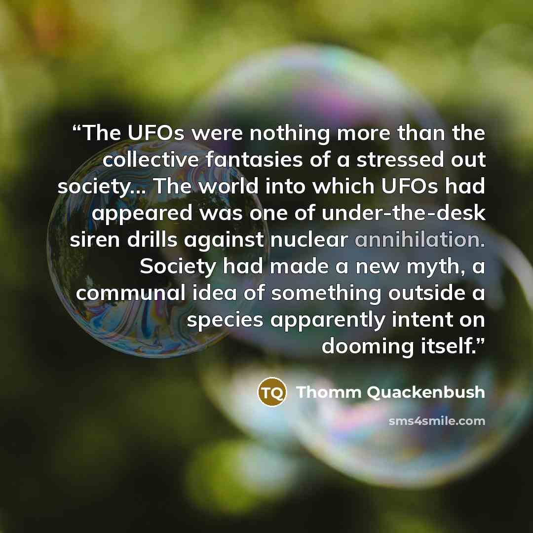 “The UFOs were nothing more than the collective fantasies of a stressed out society... The world into which UFOs had appeared was one of under-the-desk siren drills against nuclear annihilation. Society had made a new myth, a communal idea of something outside a species apparently intent on dooming…” quote by Thomm Quackenbush