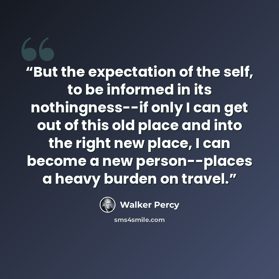 “But the expectation of the self, to be informed in its nothingness--if only I can get out of this old place and into the right new place, I can become a new person--places a heavy burden on travel.” quote by Walker Percy