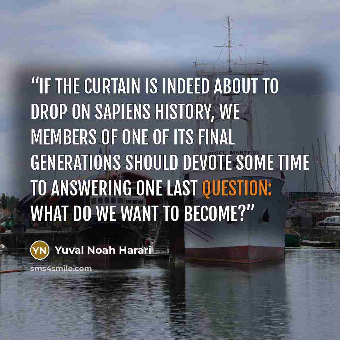 “If the curtain is indeed about to drop on Sapiens history, we members of one of its final generations should devote some time to answering one last question: what do we want to become?” quote by Yuval Noah Harari