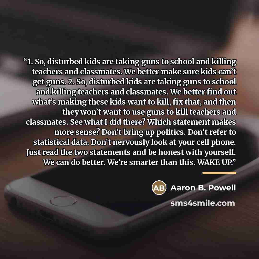 “1. So, disturbed kids are taking guns to school and killing teachers and classmates. We better make sure kids can’t get guns. 2. So, disturbed kids are taking guns to school and killing teachers and classmates. We better find out what’s making these kids want to kill, fix that, and then they won’t…” quote by Aaron B. Powell