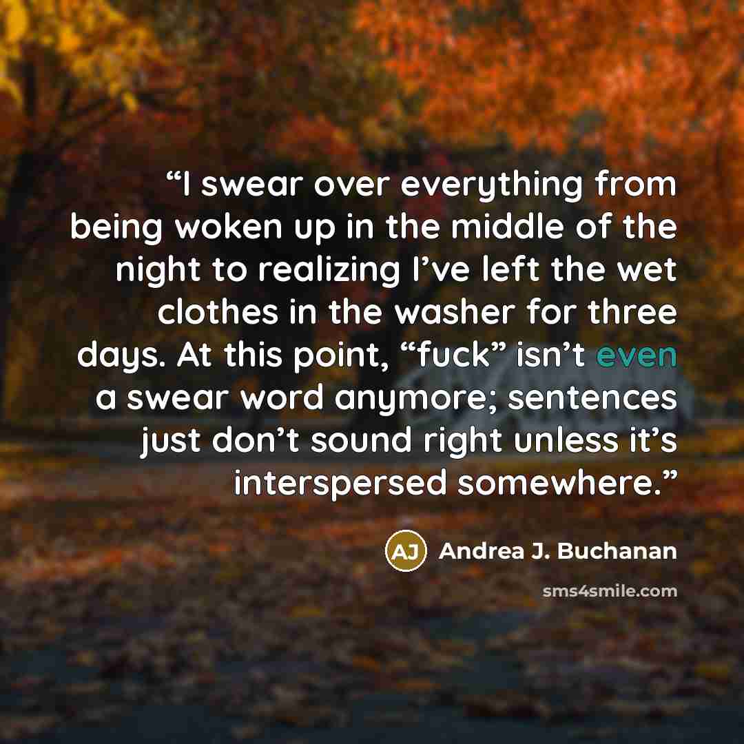 “I swear over everything from being woken up in the middle of the night to realizing I’ve left the wet clothes in the washer for three days. At this point, “fuck” isn’t even a swear word anymore; sentences just don’t sound right unless it’s interspersed somewhere.” quote by Andrea J. Buchanan