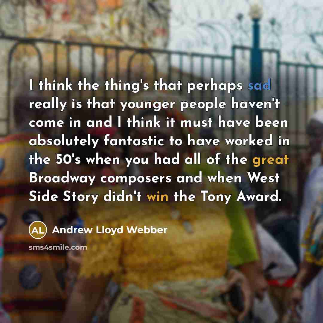 “I think the thing's that perhaps sad really is that younger people haven't come in and I think it must have been absolutely fantastic to have worked in the 50's when you had all of the great Broadway composers and when West Side Story didn't win the Tony Award.” quote by Andrew Lloyd Webber