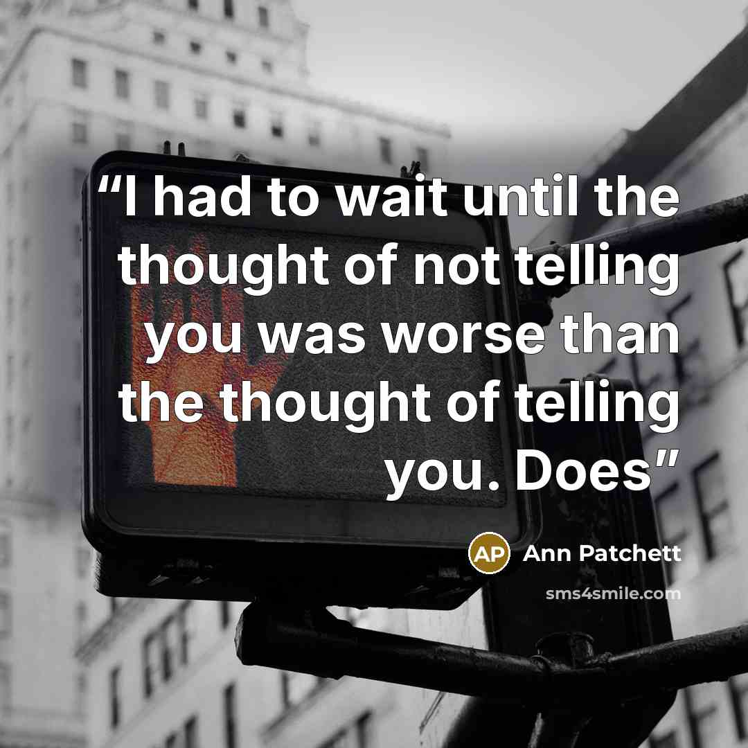 “I had to wait until the thought of not telling you was worse than the thought of telling you. Does” quote by Ann Patchett