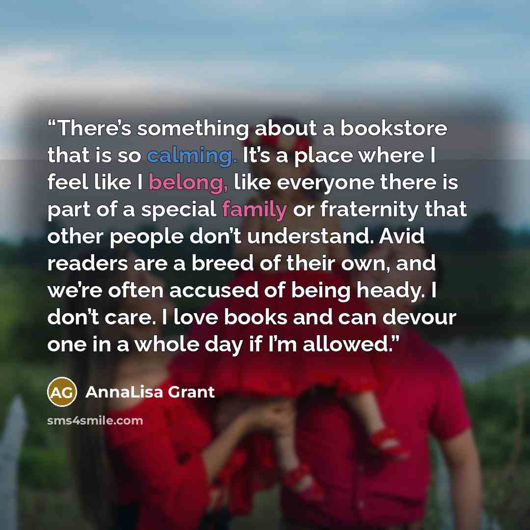 “There’s something about a bookstore that is so calming. It’s a place where I feel like I belong, like everyone there is part of a special family or fraternity that other people don’t understand. Avid readers are a breed of their own, and we’re often accused of being heady. I don’t care. I love…” quote by AnnaLisa Grant