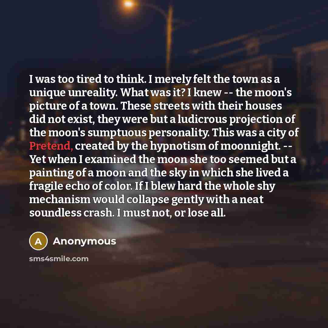 “I was too tired to think. I merely felt the town as a unique unreality. What was it? I knew -- the moon's picture of a town. These streets with their houses did not exist, they were but a ludicrous projection of the moon's sumptuous personality. This was a city of Pretend, created by the hypnotism…” quote by Anonymous