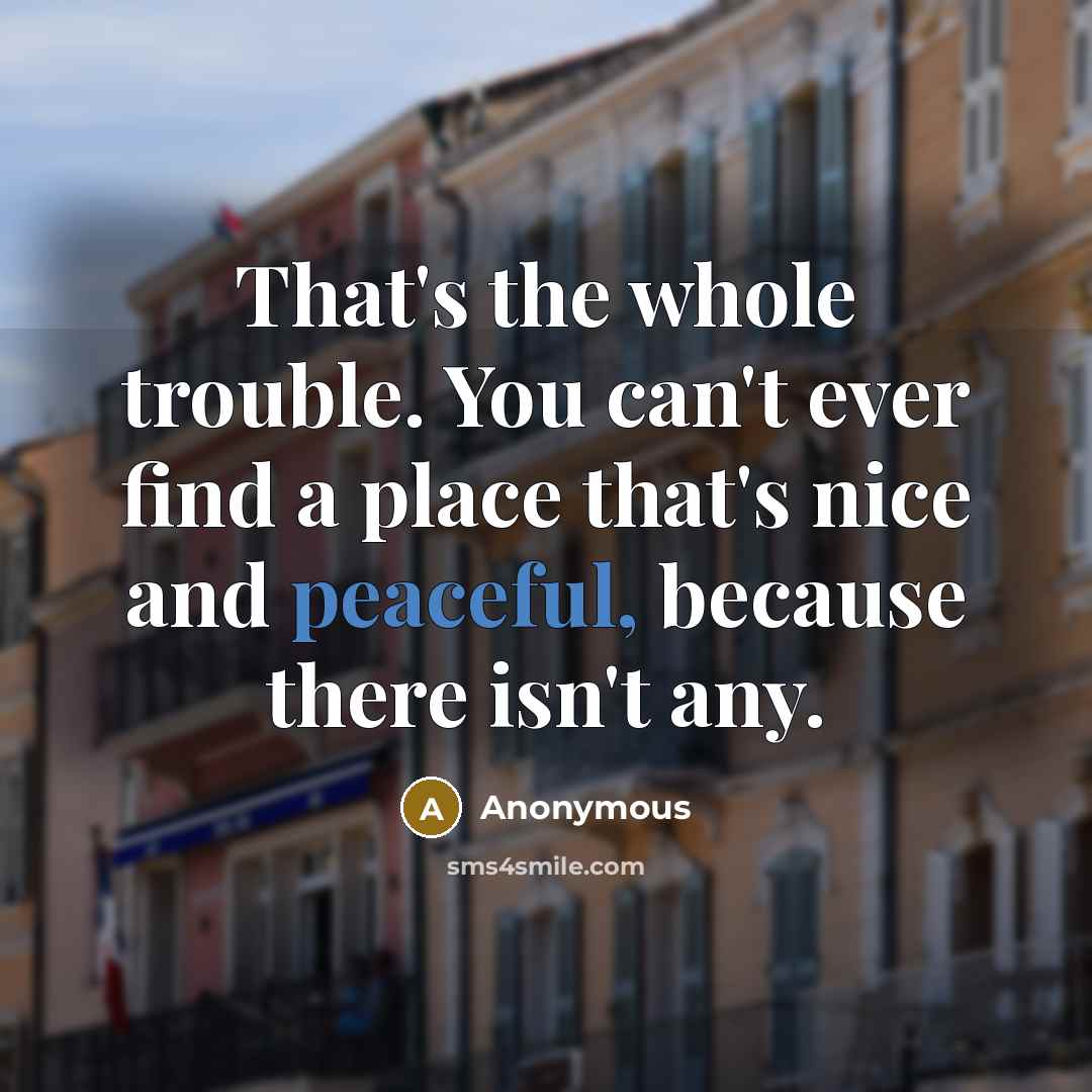 “That's the whole trouble. You can't ever find a place that's nice and peaceful, because there isn't any.” quote by Anonymous