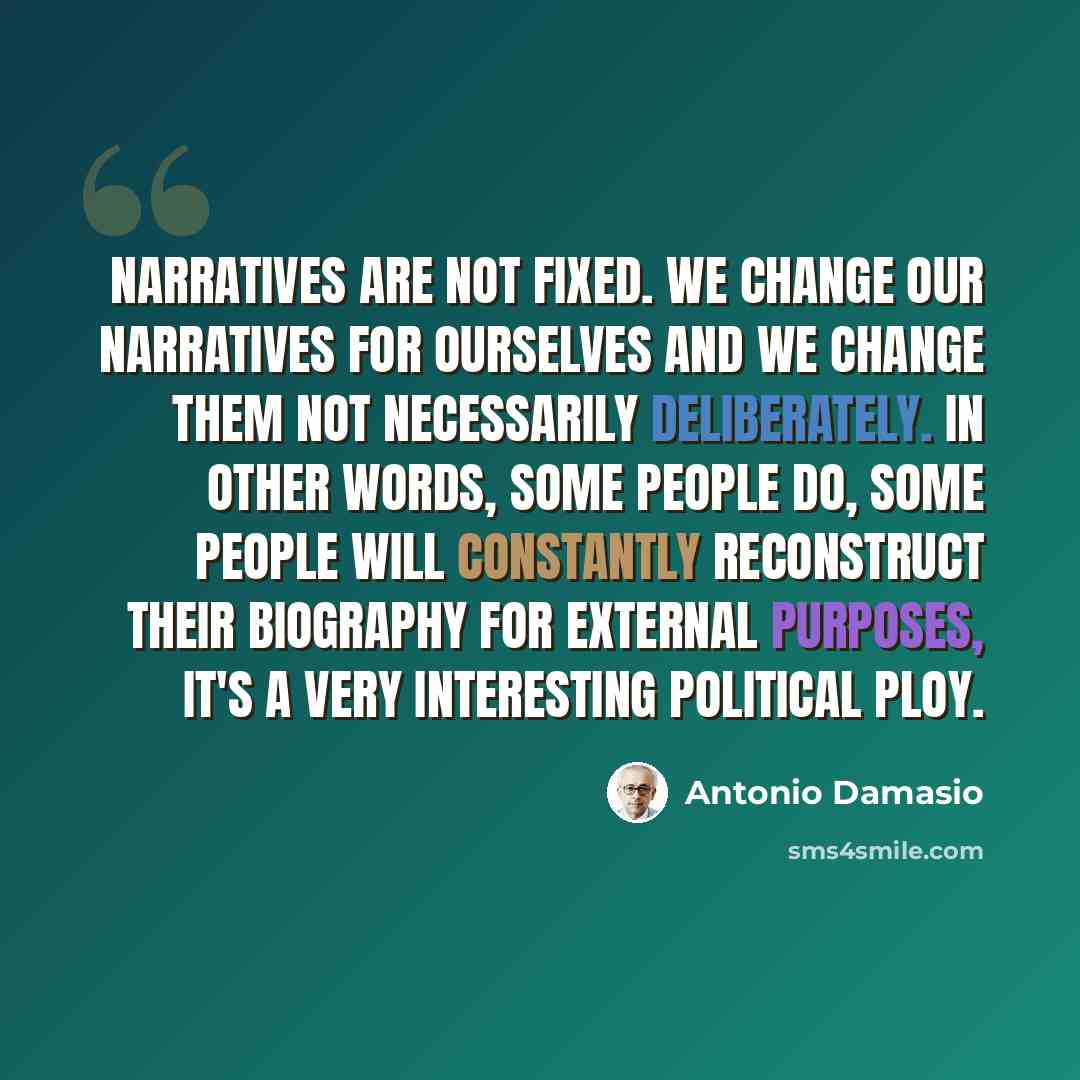 “Narratives are not fixed. We change our narratives for ourselves and we change them not necessarily deliberately. In other words, some people do, some people will constantly reconstruct their biography for external purposes, it's a very interesting political ploy.” quote by Antonio Damasio