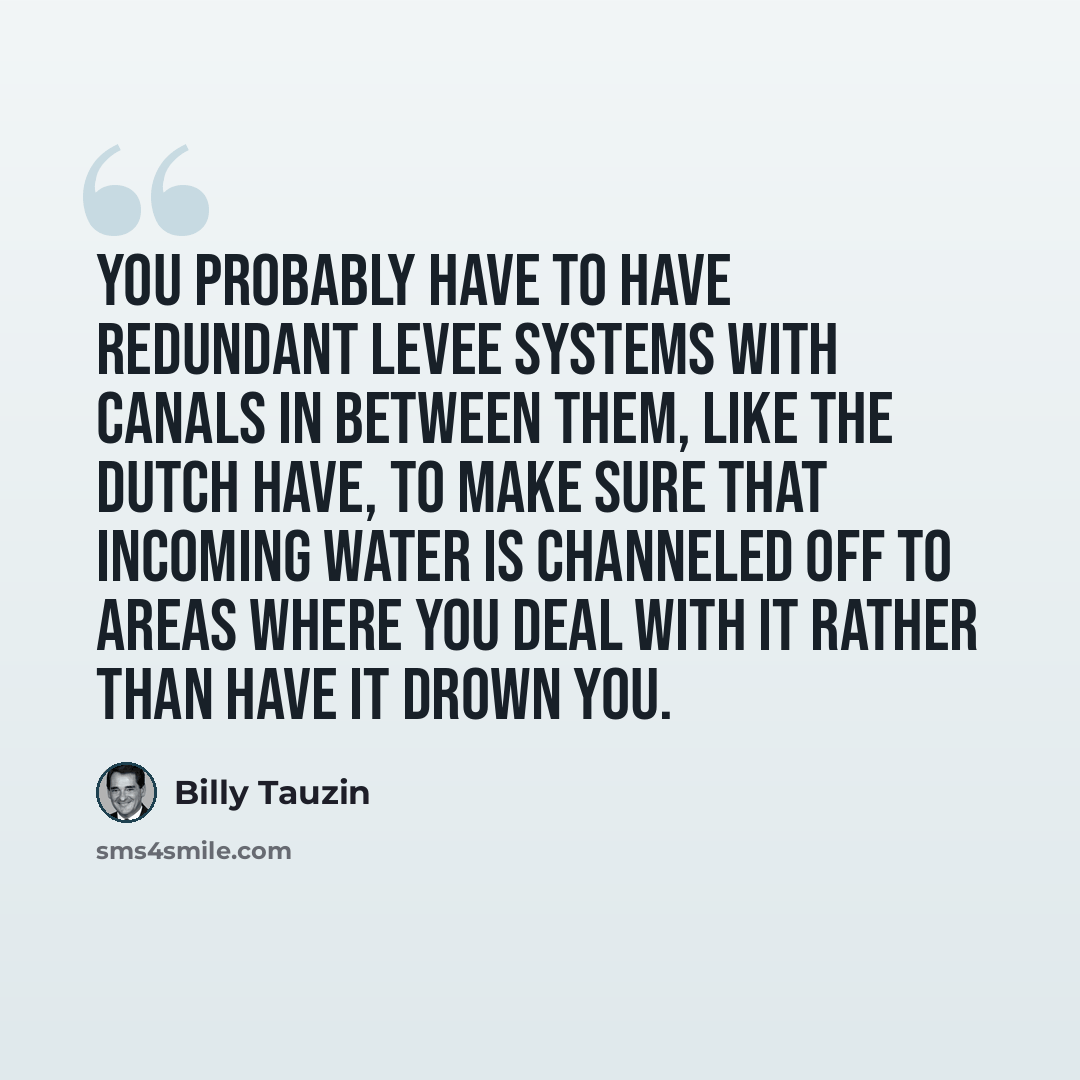 “You probably have to have redundant levee systems with canals in between them, like the Dutch have, to make sure that incoming water is channeled off to areas where you deal with it rather than have it drown you.” quote by Billy Tauzin