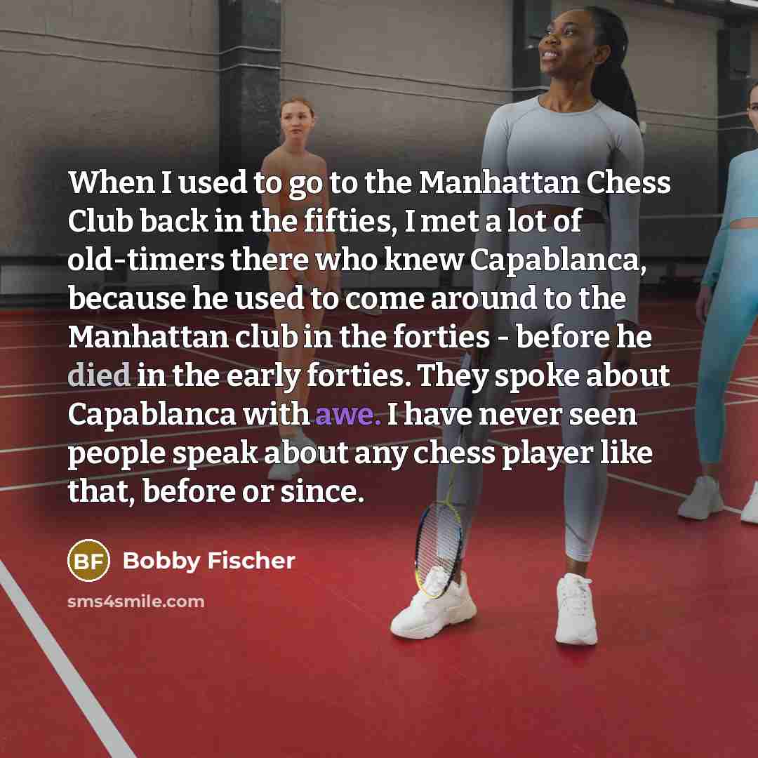 “When I used to go to the Manhattan Chess Club back in the fifties, I met a lot of old-timers there who knew Capablanca, because he used to come around to the Manhattan club in the forties - before he died in the early forties. They spoke about Capablanca with awe. I have never seen people speak…” quote by Bobby Fischer
