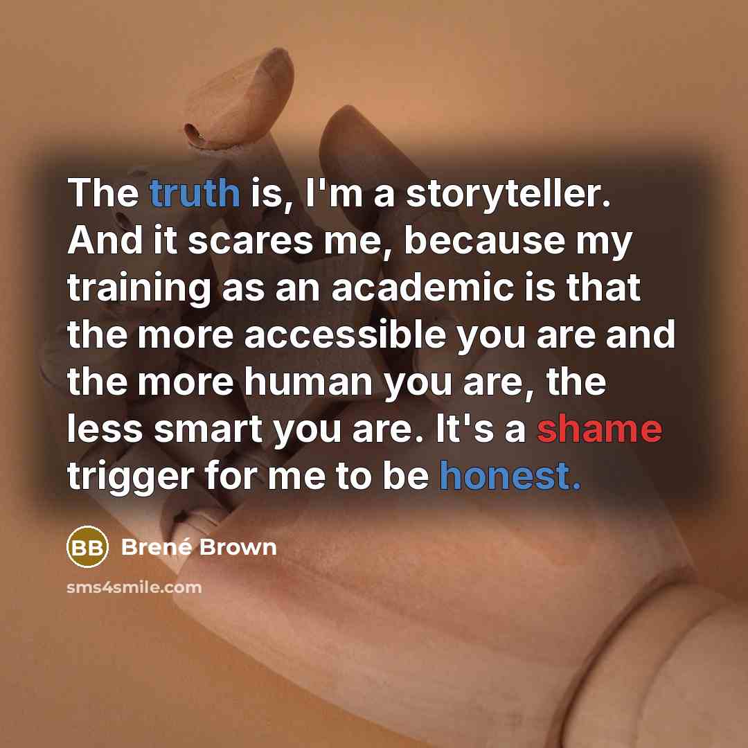“The truth is, I'm a storyteller. And it scares me, because my training as an academic is that the more accessible you are and the more human you are, the less smart you are. It's a shame trigger for me to be honest.” quote by Brené Brown