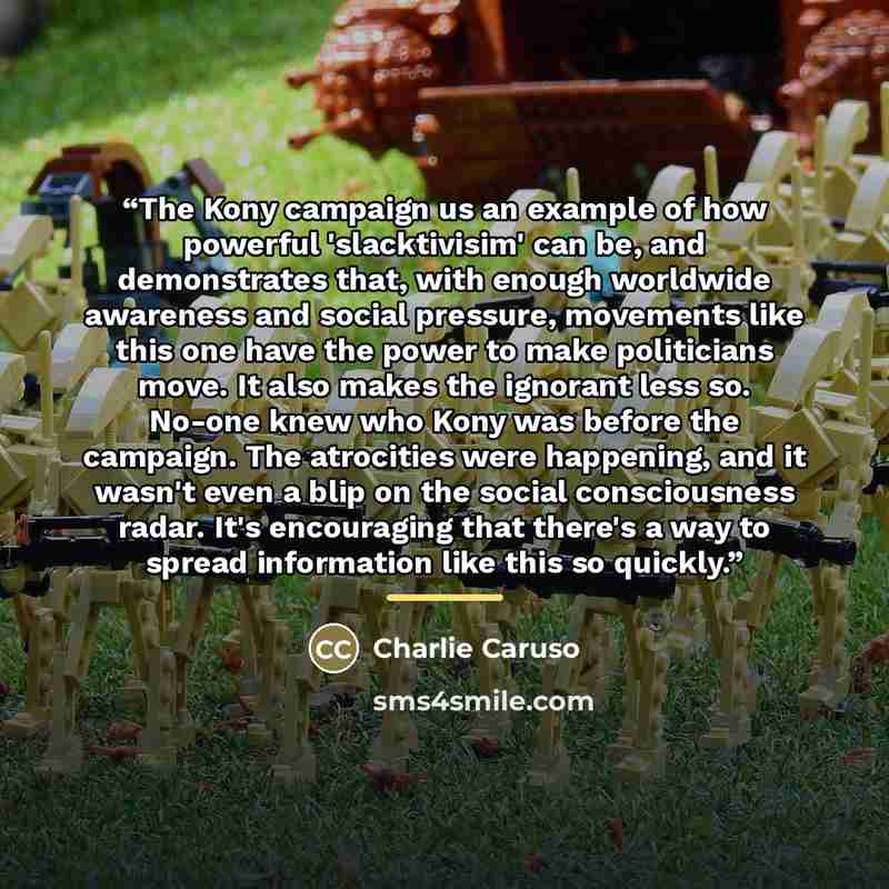 “The Kony campaign us an example of how powerful 'slacktivisim' can be, and demonstrates that, with enough worldwide awareness and social pressure, movements like this one have the power to make politicians move. It also makes the ignorant less so. No-one knew who Kony was before the campaign. The…” quote by Charlie Caruso