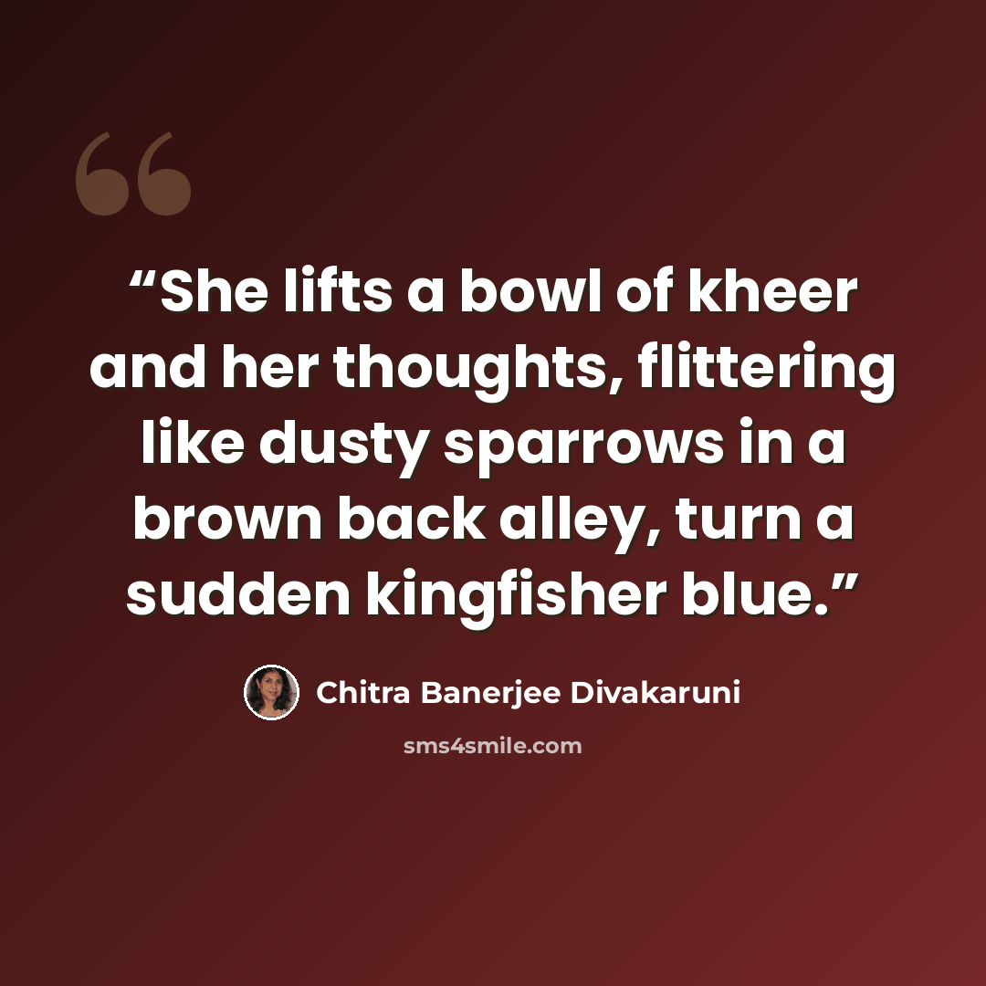 “She lifts a bowl of kheer and her thoughts, flittering like dusty sparrows in a brown back alley, turn a sudden kingfisher blue.” quote by Chitra Banerjee Divakaruni