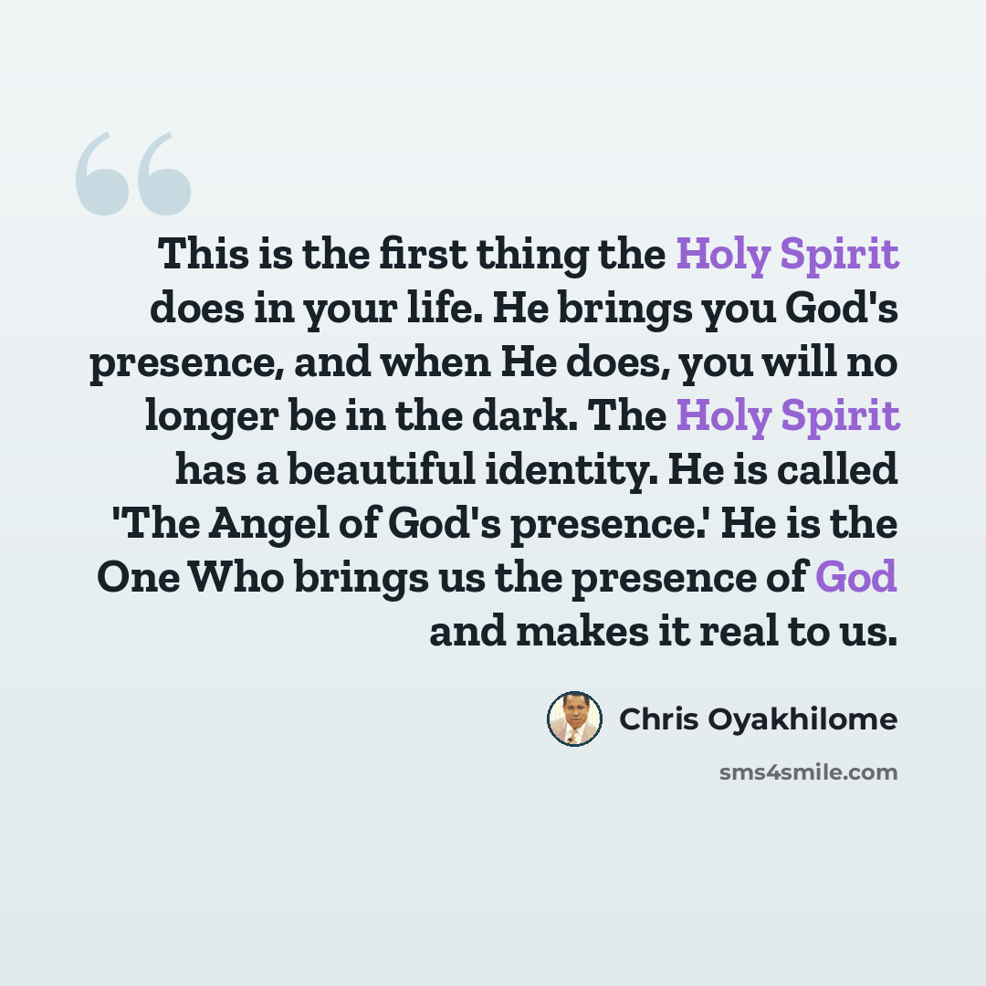 “This is the first thing the Holy Spirit does in your life. He brings you God's presence, and when He does, you will no longer be in the dark. The Holy Spirit has a beautiful identity. He is called 'The Angel of God's presence.' He is the One Who brings us the presence of God and makes it real to us.” quote by Chris Oyakhilome