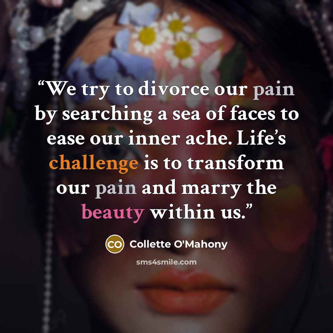 “We try to divorce our pain by searching a sea of faces to ease our inner ache. Life’s challenge is to transform our pain and marry the beauty within us.” quote by Collette O'Mahony