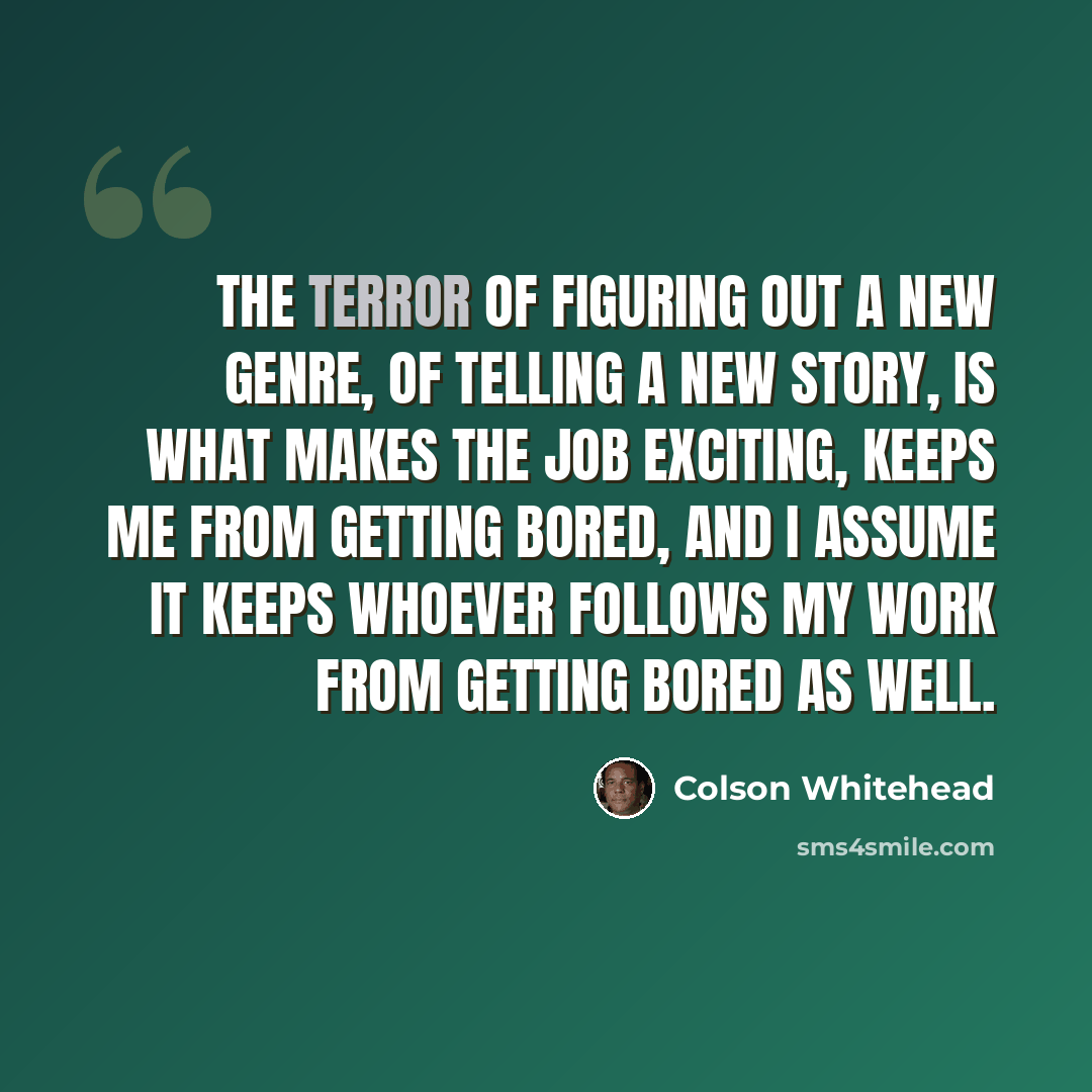 “The terror of figuring out a new genre, of telling a new story, is what makes the job exciting, keeps me from getting bored, and I assume it keeps whoever follows my work from getting bored as well.” quote by Colson Whitehead